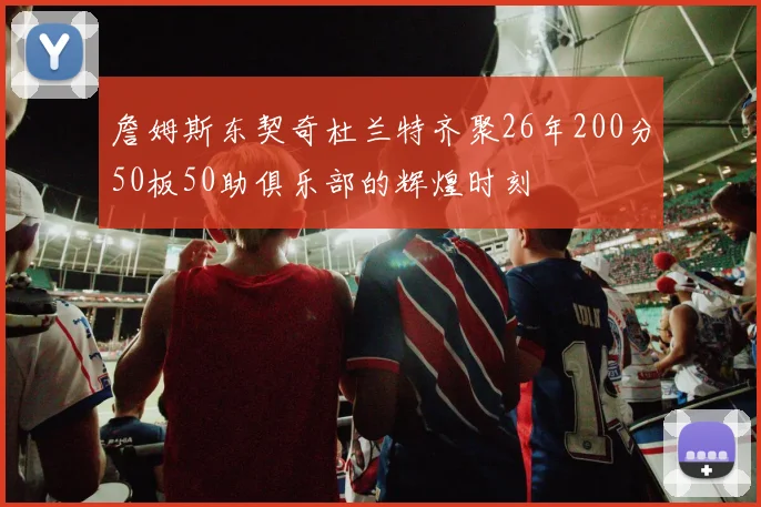 詹姆斯东契奇杜兰特齐聚26年200分50板50助俱乐部的辉煌时刻