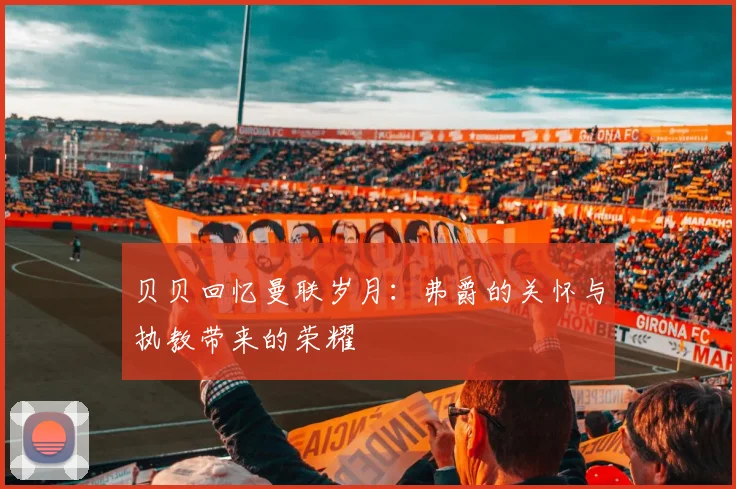 贝贝回忆曼联岁月：弗爵的关怀与执教带来的荣耀