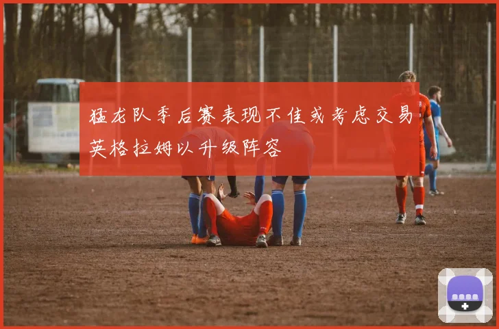 猛龙队季后赛表现不佳或考虑交易英格拉姆以升级阵容
