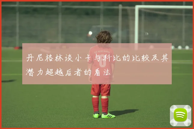 丹尼格林谈小卡与科比的比较及其潜力超越后者的看法