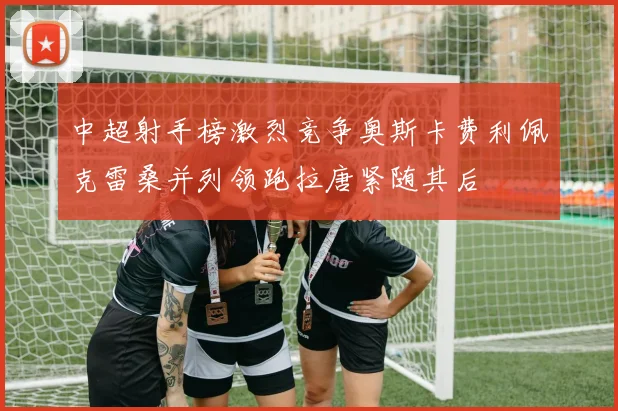 中超射手榜激烈竞争奥斯卡费利佩克雷桑并列领跑拉唐紧随其后