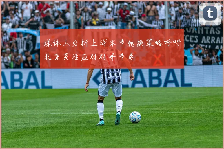 媒体人分析上海末节轮换策略呼吁北京灵活应对对手节奏