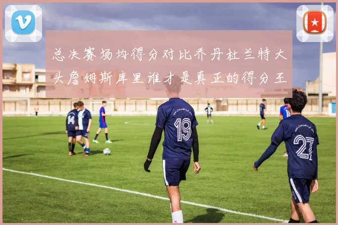 总决赛场均得分对比乔丹杜兰特大头詹姆斯库里谁才是真正的得分王