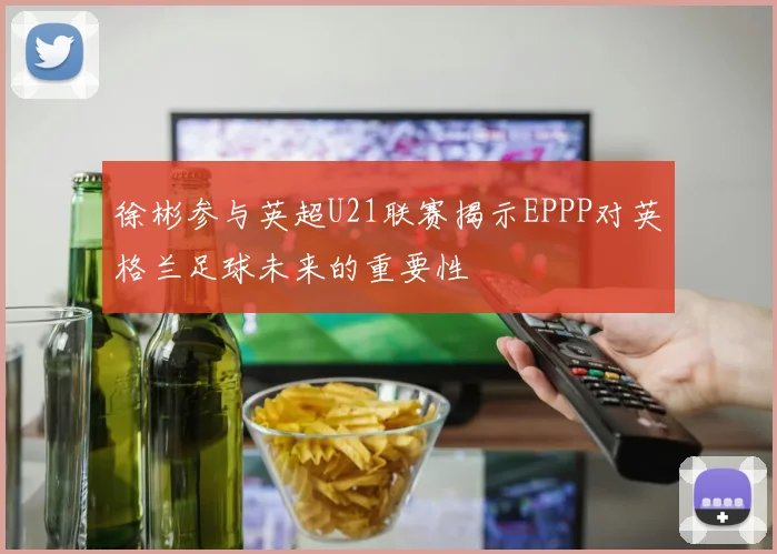 徐彬参与英超U21联赛揭示EPPP对英格兰足球未来的重要性