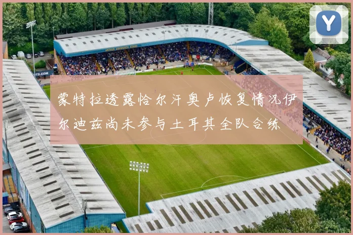 蒙特拉透露恰尔汗奥卢恢复情况伊尔迪兹尚未参与土耳其全队合练