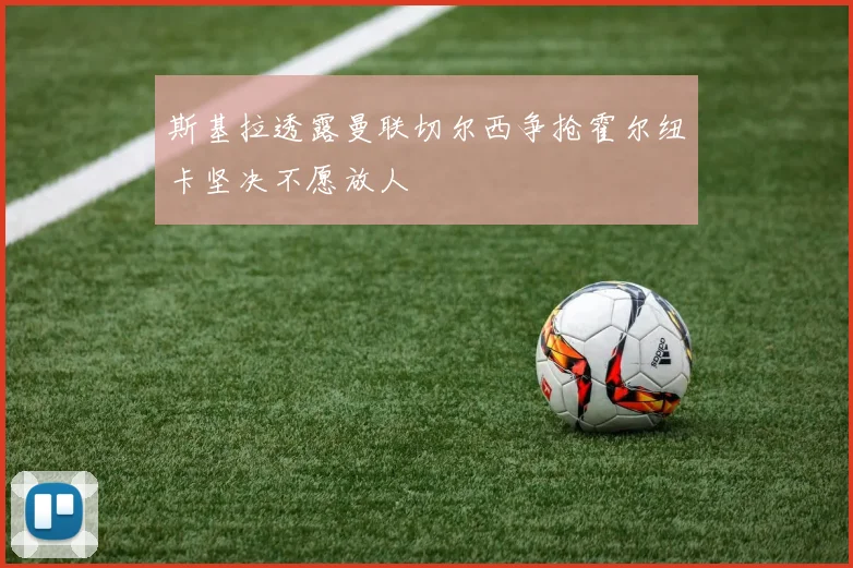 斯基拉透露曼联切尔西争抢霍尔纽卡坚决不愿放人