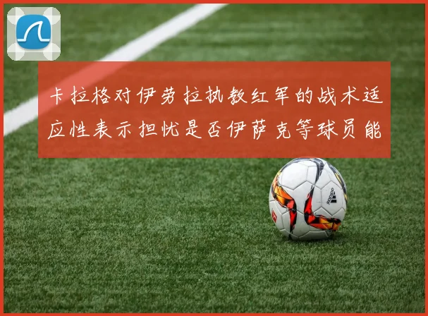 卡拉格对伊劳拉执教红军的战术适应性表示担忧是否伊萨克等球员能融入